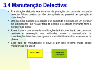 3.4 Manutenção Detectiva: É a atuação efetuada em sistemas de proteção ou comando buscando detectar falhas ocultas ou não perceptíveis ao pessoal de operação e manutenção. Um exemplo clássico é o circuito que comanda a entrada de um gerador em um hospital . Se houver falta de energia e o circuito tiver uma falha o gerador não entra. Ã medida em que aumenta a utilização de instrumentação de comando, controle e automação nas indústrias, maior a necessidade da manutenção detectiva para garantir a confiabilidade dos sistemas e da planta. Esse tipo de manutenção é novo e por isso mesmo muito pouco mencionado no Brasil. DETECTIVA CORRETIVA PLANEJADA 