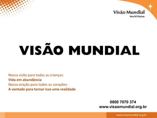 Nossa visão para todas as crianças:
Vida em abundância
Nossa oração para todos os corações:
A vontade para tornar isso uma realidade


                                               0800 7070 374
                                           www.visaomundial.org.br
 