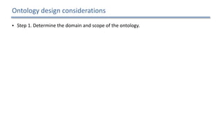 Ontology	design	considerations
• Step	1.	Determine	the	domain	and	scope	of	the	ontology.		
• What	is	the	domain	that	the	ontology	will	cover?		
• For	what	we	are	going	to	use	the	ontology?		
• For	what	types	of	questions	the	information	in	the	ontology	should	provide	answers?		
• Who	will	use	and	maintain	the	ontology?		
• Step	2.	Consider	reusing	existing	ontologies.		
• Step	3.	Enumerate	important	terms	in	the	ontology.		
• Step	4.	Define	the	concepts	and	the	concept	hierarchy.		
• Step	5.	Define	the	properties	of	concepts.		
• Step	6.	Define	the	restrictions	of	the	properties.		
• Step	7.	Create	instances.	
13
 