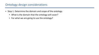 Ontology	design	considerations
• Step	1.	Determine	the	domain	and	scope	of	the	ontology.		
• What	is	the	domain	that	the	ontology	will	cover?		
• For	what	we	are	going	to	use	the	ontology?		
• For	what	types	of	questions	the	information	in	the	ontology	should	provide	answers?		
• Who	will	use	and	maintain	the	ontology?		
• Step	2.	Consider	reusing	existing	ontologies.		
• Step	3.	Enumerate	important	terms	in	the	ontology.		
• Step	4.	Define	the	concepts	and	the	concept	hierarchy.		
• Step	5.	Define	the	properties	of	concepts.		
• Step	6.	Define	the	restrictions	of	the	properties.		
• Step	7.	Create	instances.	
15
 