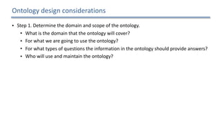 Ontology	design	considerations
• Step	1.	Determine	the	domain	and	scope	of	the	ontology.		
• What	is	the	domain	that	the	ontology	will	cover?		
• For	what	we	are	going	to	use	the	ontology?		
• For	what	types	of	questions	the	information	in	the	ontology	should	provide	answers?		
• Who	will	use	and	maintain	the	ontology?		
• Step	2.	Consider	reusing	existing	ontologies.		
• Step	3.	Enumerate	important	terms	in	the	ontology.		
• Step	4.	Define	the	concepts	and	the	concept	hierarchy.		
• Step	5.	Define	the	properties	of	concepts.		
• Step	6.	Define	the	restrictions	of	the	properties.		
• Step	7.	Create	instances.	
17
 