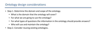 Ontology	design	considerations
• Step	1.	Determine	the	domain	and	scope	of	the	ontology.		
• What	is	the	domain	that	the	ontology	will	cover?		
• For	what	we	are	going	to	use	the	ontology?		
• For	what	types	of	questions	the	information	in	the	ontology	should	provide	answers?		
• Who	will	use	and	maintain	the	ontology?		
• Step	2.	Consider	reusing	existing	ontologies.		
• Step	3.	Enumerate	important	terms	in	the	ontology.		
• Step	4.	Define	the	concepts	and	the	concept	hierarchy.		
• Step	5.	Define	the	properties	of	concepts.		
• Step	6.	Define	the	restrictions	of	the	properties.		
• Step	7.	Create	instances.	
18
 