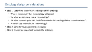 Ontology	design	considerations
• Step	1.	Determine	the	domain	and	scope	of	the	ontology.		
• What	is	the	domain	that	the	ontology	will	cover?		
• For	what	we	are	going	to	use	the	ontology?		
• For	what	types	of	questions	the	information	in	the	ontology	should	provide	answers?		
• Who	will	use	and	maintain	the	ontology?		
• Step	2.	Consider	reusing	existing	ontologies.		
• Step	3.	Enumerate	important	terms	in	the	ontology.		
• Step	4.	Define	the	concepts	and	the	concept	hierarchy.		
• Step	5.	Define	the	properties	of	concepts.		
• Step	6.	Define	the	restrictions	of	the	properties.		
• Step	7.	Create	instances.	
19
 