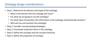Ontology	design	considerations
• Step	1.	Determine	the	domain	and	scope	of	the	ontology.		
• What	is	the	domain	that	the	ontology	will	cover?		
• For	what	we	are	going	to	use	the	ontology?		
• For	what	types	of	questions	the	information	in	the	ontology	should	provide	answers?		
• Who	will	use	and	maintain	the	ontology?		
• Step	2.	Consider	reusing	existing	ontologies.		
• Step	3.	Enumerate	important	terms	in	the	ontology.		
• Step	4.	Define	the	concepts	and	the	concept	hierarchy.		
• Step	5.	Define	the	properties	of	concepts.		
• Step	6.	Define	the	restrictions	of	the	properties.		
• Step	7.	Create	instances.	
21
 