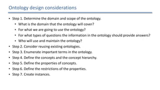 Ontology	design	considerations
• Step	1.	Determine	the	domain	and	scope	of	the	ontology.		
• What	is	the	domain	that	the	ontology	will	cover?		
• For	what	we	are	going	to	use	the	ontology?		
• For	what	types	of	questions	the	information	in	the	ontology	should	provide	answers?		
• Who	will	use	and	maintain	the	ontology?		
• Step	2.	Consider	reusing	existing	ontologies.		
• Step	3.	Enumerate	important	terms	in	the	ontology.		
• Step	4.	Define	the	concepts	and	the	concept	hierarchy.		
• Step	5.	Define	the	properties	of	concepts.		
• Step	6.	Define	the	restrictions	of	the	properties.		
• Step	7.	Create	instances.	
23
 