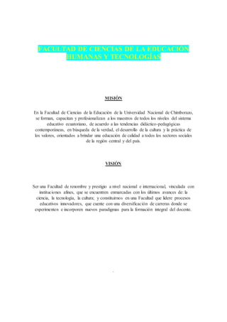 FACULTAD DE CIENCIAS DE LA EDUCACIÓN
HUMANAS Y TECNOLOGÍAS
MISIÓN
En la Facultad de Ciencias de la Educación de la Universidad Nacional de Chimborazo,
se forman, capacitan y profesionalizan a los maestros de todos los niveles del sistema
educativo ecuatoriano, de acuerdo a las tendencias didáctico-pedagógicas
contemporáneas, en búsqueda de la verdad, el desarrollo de la cultura y la práctica de
los valores, orientados a brindar una educación de calidad a todos los sectores sociales
de la región central y del país.
VISIÓN
Ser una Facultad de renombre y prestigio a nivel nacional e internacional, vinculada con
instituciones afines, que se encuentren enmarcadas con los últimos avances de: la
ciencia, la tecnología, la cultura; y constituirnos en una Facultad que lidere procesos
educativos innovadores, que cuente con una diversificación de carreras donde se
experimenten e incorporen nuevos paradigmas para la formación integral del docente.
.
 