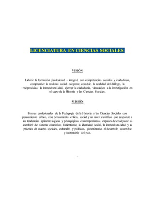 LICENCIATURA EN CIENCIAS SOCIALES
VISIÓN
Liderar la formación profesional – integral, con competencias sociales y ciudadanas,
comprender la realidad social, cooperar, convivir, la realidad del diálogo, la
reciprocidad, la interculturalidad, ejercer la ciudadanía, vinculados a la investigación en
el capo de la Historia y las Ciencias Sociales.
MISIÓN
Formar profesionales de la Pedagogía de la Historia y las Ciencias Sociales con
pensamiento crítico, con pensamiento crítico, social y un nivel científico que responde a
las tendencias epistemológicas y pedagógicas contemporáneas, capaces de coadyuvar al
cambio9 del sistema educativo, fomentando la identidad social, la interculturalidad y la
práctica de valores sociales, culturales y políticos, garantizando el desarrollo sostenible
y sustentable del país.
.
 
