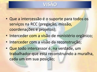VISÃO

• Que a intercessão é o suporte para todos os
  serviços na RCC (pregação, missão,
  coordenações e projetos);
• Interceder com a visão de ministério orgânico;
• Interceder com a visão da reconstrução;
• Que todo intercessor é, na verdade, um
  trabalhador que está reconstruindo a muralha,
  cada um em sua posição;
 