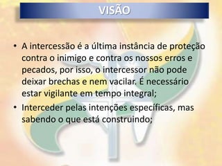 VISÃO

• A intercessão é a última instância de proteção
  contra o inimigo e contra os nossos erros e
  pecados, por isso, o intercessor não pode
  deixar brechas e nem vacilar. É necessário
  estar vigilante em tempo integral;
• Interceder pelas intenções específicas, mas
  sabendo o que está construindo;
 
