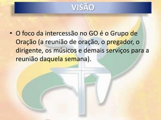 VISÃO

• O foco da intercessão no GO é o Grupo de
  Oração (a reunião de oração, o pregador, o
  dirigente, os músicos e demais serviços para a
  reunião daquela semana).
 