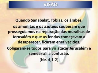 VISÃO

     Quando Sanabalat, Tobias, os árabes,
   os amonitas e os azoteus souberam que
prosseguíamos na reparação das muralhas de
   Jerusalém e que as fendas começavam a
      desaparecer, ficaram enraivecidos.
Coligaram-se todos para vir atacar Jerusalém e
           semear ali a confusão.
                 (Ne. 4,1-2)
 