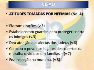 VISÃO
• ATITUDES TOMADAS POR NEEMIAS (Ne. 4)

Fizeram orações (v.3)
Estabeleceram guardas para proteger contra
 os inimigos (v.3)
Deu atenção aos alertas dos judeus (v.6)
Colocou o povo nos lugares descobertos da
 muralha divididos em famílias – (v.7)
Fez inspeção na muralha. (v.8)
 
