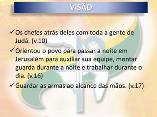 VISÃO

Os chefes atrás deles com toda a gente de
 Judá. (v.10)
Orientou o povo para passar a noite em
 Jerusalém para auxiliar sua equipe, montar
 guarda durante a noite e trabalhar durante o
 dia. (v.16)
Guardar as armas ao alcance das mãos. (v.17)
 