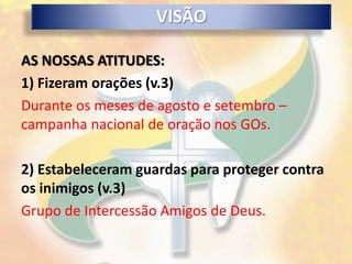VISÃO

AS NOSSAS ATITUDES:
1) Fizeram orações (v.3)
Durante os meses de agosto e setembro –
campanha nacional de oração nos GOs.

2) Estabeleceram guardas para proteger contra
os inimigos (v.3)
Grupo de Intercessão Amigos de Deus.
 
