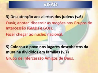 VISÃO

3) Deu atenção aos alertas dos judeus (v.6)
Ouvir, anotar, discernir as moções nos Grupos de
Intercessão (GIADs e GOs).
Fazer chegar ao núcleo nacional.

5) Colocou o povo nos lugares descobertos da
muralha divididos em famílias (v.7)
Grupo de Intercessão Amigos de Deus.
 