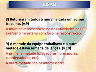 VISÃO

8) Retornaram todos à muralha cada um ao seu
trabalho. (v.9)
A muralha representa as nossas atividades na RCC.
Exercer o ministério com foco na reconstrução.

9) A metade da equipe trabalhava e a outra
metade estava armada de lanças. (v.10)
A primeira metade (pregadores, formadores,
coordenadores, etc).
A outra metade são os intercessores.
 