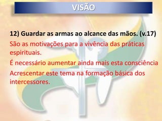 VISÃO

12) Guardar as armas ao alcance das mãos. (v.17)
São as motivações para a vivência das práticas
espirituais.
É necessário aumentar ainda mais esta consciência
Acrescentar este tema na formação básica dos
intercessores.
 