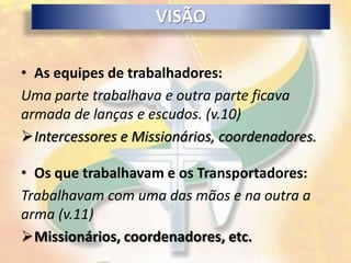 VISÃO

• As equipes de trabalhadores:
Uma parte trabalhava e outra parte ficava
armada de lanças e escudos. (v.10)
Intercessores e Missionários, coordenadores.

• Os que trabalhavam e os Transportadores:
Trabalhavam com uma das mãos e na outra a
arma (v.11)
Missionários, coordenadores, etc.
 