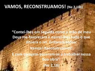 VAMOS, RECONSTRUAMOS! (Ne 2,18b)



  “Contei-lhes em seguida como a mão de meu
  Deus me favorecera e narrei-lhes tudo o que
          dissera o rei. Gritaram todos:
             Vamos! Reconstruamos!
  E com coragem puseram-se a trabalhar nessa
                    boa obra”.
                     (Ne 2,18)
 