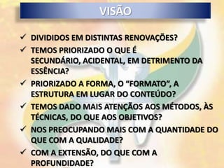 VISÃO

 DIVIDIDOS EM DISTINTAS RENOVAÇÕES?
 TEMOS PRIORIZADO O QUE É
  SECUNDÁRIO, ACIDENTAL, EM DETRIMENTO DA
  ESSÊNCIA?
 PRIORIZADO A FORMA, O “FORMATO”, A
  ESTRUTURA EM LUGAR DO CONTEÚDO?
 TEMOS DADO MAIS ATENÇÃOS AOS MÉTODOS, ÀS
  TÉCNICAS, DO QUE AOS OBJETIVOS?
 NOS PREOCUPANDO MAIS COM A QUANTIDADE DO
  QUE COM A QUALIDADE?
 COM A EXTENSÃO, DO QUE COM A
  PROFUNDIDADE?
 
