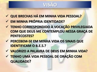 VISÃO

 QUE BRECHAS HÁ EM MINHA VIDA PESSOAL?
 EM MINHA PRÓPRIA IDENTIDADE?
 TENHO CORRESPONDIDO À VOCAÇÃO PRIVILEGIADA
  COM QUE DEUS ME CONTEMPLOU NESSA GRAÇA DE
  PENTECOSTES?
 PERCEBEM-SE EM MINHA VIDA OS SINAIS QUE
  IDENTIFICAM O B.E.S.?
 VALORIZO A PALAVRA DE DEUS EM MINHA VIDA?
 TENHO UMA VIDA PESSOAL DE ORAÇÃO COM
  QUALIDADE?
 