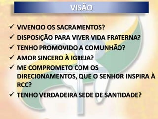 VISÃO

 VIVENCIO OS SACRAMENTOS?
 DISPOSIÇÃO PARA VIVER VIDA FRATERNA?
 TENHO PROMOVIDO A COMUNHÃO?
 AMOR SINCERO À IGREJA?
 ME COMPROMETO COM OS
  DIRECIONAMENTOS, QUE O SENHOR INSPIRA À
  RCC?
 TENHO VERDADEIRA SEDE DE SANTIDADE?
 