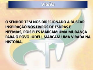 VISÃO


O SENHOR TEM NOS DIRECIONADO A BUSCAR
INSPIRAÇÃO NOS LIVROS DE ESDRAS E
NEEMIAS, POIS ELES MARCAM UMA MUDANÇA
PARA O POVO JUDEU, MARCAM UMA VIRADA NA
HISTÓRIA.
 