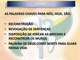 VISÃO

AS PALAVRAS CHAVES PARA NÓS, HOJE, SÃO:

• RECONSTRUÇÃO
• REVOGAÇÃO DE SENTENÇAS
• DISPOSIÇÃO DE ATACAR AS BRECHAS E
  RECONSTRUIR OS MUROS
• PALAVRA DE DEUS COMO NORTE PARA GUIAR
  NOSSA VIDA
 