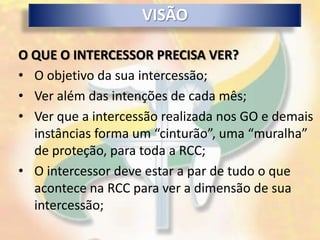 VISÃO

O QUE O INTERCESSOR PRECISA VER?
• O objetivo da sua intercessão;
• Ver além das intenções de cada mês;
• Ver que a intercessão realizada nos GO e demais
  instâncias forma um “cinturão”, uma “muralha”
  de proteção, para toda a RCC;
• O intercessor deve estar a par de tudo o que
  acontece na RCC para ver a dimensão de sua
  intercessão;
 