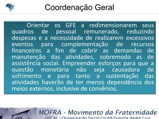 Coordenação GeralCoordenação Geral
Orientar os GFE a redimensionarem seus
quadros de pessoal remunerado, reduzindo
despesas e a necessidade de realizarem excessivos
eventos para complementação de recursos
financeiros a fim de cobrir as demandas de
manutenção das atividades, sobremodo as de
assistência social. Empreender esforços para que a
questão monetária não seja causadora de
sofrimento e para tanto a sustentação das
atividades haverão de ter menos dependência dos
meios externos, inclusive de convênios.
 