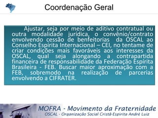 Coordenação GeralCoordenação Geral
Ajustar, seja por meio de aditivo contratual ou
outra modalidade jurídica, o convênio/contrato
envolvendo cessão de benfeitorias da OSCAL ao
Conselho Espírita Internacional – CEI, no tentame de
criar condições mais favoráveis aos interesses da
OSCAL, qual seja alongando a contrapartida
financeira de responsabilidade da Federação Espírita
Brasileira - FEB. Buscar maior aproximação com a
FEB, sobremodo na realização de parcerias
envolvendo a CIFRATER.
 