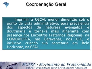 Coordenação GeralCoordenação Geral
Imprimir à OSCAL menor dimensão sob o
ponto de vista administrativo, para prevalência
dos aspectos de natureza evangélica e
doutrinária e torná-la mais itinerante com
presença nos Encontros Fraternos Regionais, na
COMEMOFRA, nas Caravanas, nos GFE, e
inclusive criando sub secretaria em Belo
Horizonte, na CEAL.
 