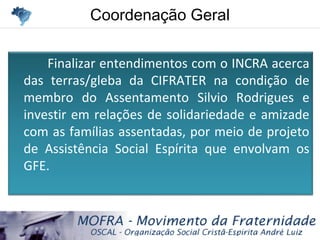 Coordenação GeralCoordenação Geral
Finalizar entendimentos com o INCRA acerca
das terras/gleba da CIFRATER na condição de
membro do Assentamento Silvio Rodrigues e
investir em relações de solidariedade e amizade
com as famílias assentadas, por meio de projeto
de Assistência Social Espírita que envolvam os
GFE.
 