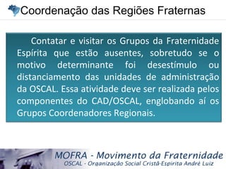 Coordenação das Regiões FraternasCoordenação das Regiões Fraternas
Contatar e visitar os Grupos da Fraternidade
Espírita que estão ausentes, sobretudo se o
motivo determinante foi desestímulo ou
distanciamento das unidades de administração
da OSCAL. Essa atividade deve ser realizada pelos
componentes do CAD/OSCAL, englobando aí os
Grupos Coordenadores Regionais.
 