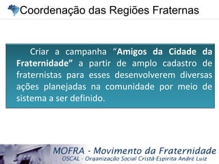 Coordenação das Regiões FraternasCoordenação das Regiões Fraternas
Criar a campanha “Amigos da Cidade da
Fraternidade” a partir de amplo cadastro de
fraternistas para esses desenvolverem diversas
ações planejadas na comunidade por meio de
sistema a ser definido.
 
