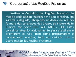 Coordenação das Regiões FraternasCoordenação das Regiões Fraternas
Instituir o Conselho das Regiões Fraternas de
modo a cada Região Fraterna ter o seu conselho, em
sistema colegiado, abrigando unidades no mesmo
formato dos colegiados dos Grupos da Fraternidade
Espírita, tais como EDU, ASE, MED e FRA. Estes
conselhos atuarão regionalmente para assistirem e
orientarem os GFE, bem como programarem e
coordenarem eventos, tudo em sintonia com a
Coordenação das Regiões Fraternas.
 
