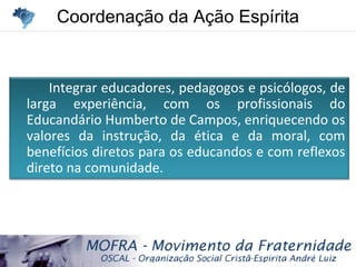 Coordenação da Ação EspíritaCoordenação da Ação Espírita
Integrar educadores, pedagogos e psicólogos, de
larga experiência, com os profissionais do
Educandário Humberto de Campos, enriquecendo os
valores da instrução, da ética e da moral, com
benefícios diretos para os educandos e com reflexos
direto na comunidade.
 