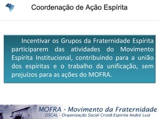 Coordenação de Ação EspíritaCoordenação de Ação Espírita
Incentivar os Grupos da Fraternidade Espírita
participarem das atividades do Movimento
Espírita Institucional, contribuindo para a união
dos espíritas e o trabalho da unificação, sem
prejuízos para as ações do MOFRA.
 