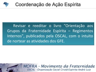 Coordenação de Ação EspíritaCoordenação de Ação Espírita
Revisar e reeditar o livro “Orientação aos
Grupos da Fraternidade Espírita – Regimentos
Internos”, publicados pela OSCAL, com o intuito
de nortear as atividades dos GFE.
 