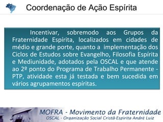 Coordenação de Ação EspíritaCoordenação de Ação Espírita
Incentivar, sobremodo aos Grupos da
Fraternidade Espírita, localizados em cidades de
médio e grande porte, quanto a implementação dos
Ciclos de Estudos sobre Evangelho, Filosofia Espírita
e Mediunidade, adotados pela OSCAL e que atende
ao 2º ponto do Programa de Trabalho Permanente -
PTP, atividade esta já testada e bem sucedida em
vários agrupamentos espíritas.
 