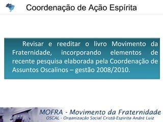 Coordenação de Ação EspíritaCoordenação de Ação Espírita
Revisar e reeditar o livro Movimento da
Fraternidade, incorporando elementos de
recente pesquisa elaborada pela Coordenação de
Assuntos Oscalinos – gestão 2008/2010.
 