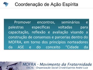 Coordenação de Ação EspíritaCoordenação de Ação Espírita
Promover encontros, seminários e
palestras específicas voltadas para
capacitação, reflexão e avaliação visando a
construção de consensos e parcerias dentro do
MOFRA, em torno dos princípios norteadores
da ASE e do conceito “Cidade da
Fraternidade”.
 