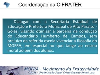 Coordenação da CIFRATERCoordenação da CIFRATER
Dialogar com a Secretaria Estadual de
Educação e Prefeitura Municipal de Alto Paraíso -
Goiás, visando otimizar a parceria na condução
do Educandário Humberto de Campos, sem
prejuízo da referida escola vivenciar a filosofia do
MOFRA, em especial no que tange ao ensino
moral ao bem dos alunos.
 