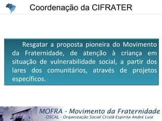 Coordenação da CIFRATERCoordenação da CIFRATER
Resgatar a proposta pioneira do Movimento
da Fraternidade, de atenção à criança em
situação de vulnerabilidade social, a partir dos
lares dos comunitários, através de projetos
específicos.
 