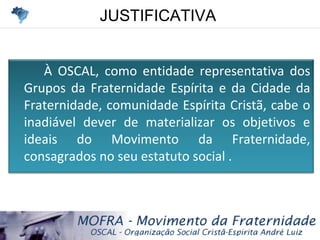 JUSTIFICATIVAJUSTIFICATIVA
À OSCAL, como entidade representativa dos
Grupos da Fraternidade Espírita e da Cidade da
Fraternidade, comunidade Espírita Cristã, cabe o
inadiável dever de materializar os objetivos e
ideais do Movimento da Fraternidade,
consagrados no seu estatuto social .
 