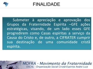 FINALIDADEFINALIDADE
Submeter à apreciação e aprovação dos
Grupos da Fraternidade Espírita –GFE ações
estratégicas, visando, de um lado esses GFE
progredirem como Casas espíritas a serviço da
Causa do Cristo e, de outro, a CIFRATER cumprir
sua destinação de uma comunidade cristã
espírita.
 