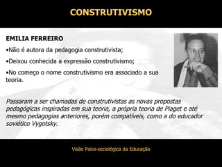 EMILIA FERREIRO Não é autora da pedagogia construtivista; Deixou conhecida a expressão construtivismo; No começo o nome construtivismo era associado a sua teoria. Passaram a ser chamadas de construtivistas as novas propostas pedagógicas inspiradas em sua teoria, a própria teoria de Piaget e até mesmo pedagogias anteriores, porém compatíveis, como a do educador soviético Vygotsky. CONSTRUTIVISMO 