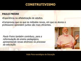 Paulo Freire também contribuiu, para a reformulação do ensino pedagógico, apresentando novas diretrizes no processo da educação. PAULO FREIRE Experiência na alfabetização de adultos. Comprovou que os que os métodos novos, em que os alunos e professores aprendem juntos são mais eficientes. CONSTRUTIVISMO 