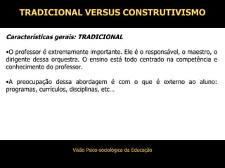 TRADICIONAL VERSUS CONSTRUTIVISMO Características gerais: TRADICIONAL O professor é extremamente importante. Ele é o responsável, o maestro, o dirigente dessa orquestra. O ensino está todo centrado na competência e conhecimento do professor. A preocupação dessa abordagem é com o que é externo ao aluno: programas, currículos, disciplinas, etc… 