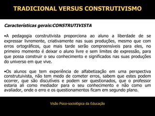Características gerais:CONSTRUTIVISTA A pedagogia construtivista proporciona ao aluno a liberdade de se expressar livremente, criativamente nas suas produções, mesmo que com erros ortográficos, que mais tarde serão compreensíveis para eles, no primeiro momento é deixar o aluno livre e sem limites de expressão, para que possa construir o seu conhecimento e significados nas suas produções do universo em que vive. Os alunos que tem experiência de alfabetização em uma perspectiva construtuivista, não tem medo de cometer erros, sabem que estes podem ocorrer, que são discutíveis e podem ser questionados, que o professor estaria ali como mediador para o seu conhecimento e não como um avaliador, onde o erro e os questionamentos ficam em segundo plano. TRADICIONAL VERSUS CONSTRUTIVISMO 